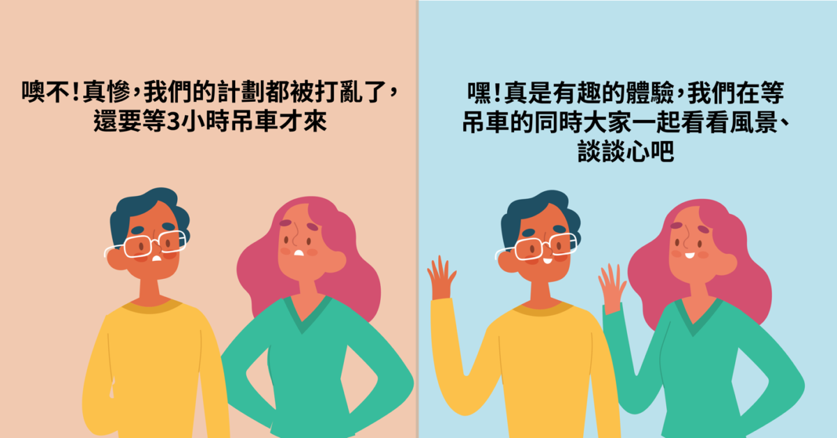 正面的思考不僅僅侷限於工作上，也可以是生活中的每一件小事如果你與友人開車去山上玩，你一不小心讓車輪卡到旁邊的水溝了，吊車要3個小時才會來。這時候，大家的應對方式可以是… A. 噢不！真慘，我們的計劃都被打亂了，還要等3小時吊車才來 但也可以是 B. 嘿！真是有趣的體驗，我們在等吊車的同時大家一起看看風景、談談心吧